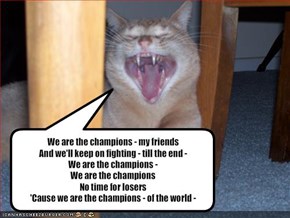 We are the champions - my friends And we'll keep on fighting - till the end - We are the champions - We are the champions No time for losers 'Cause we are the champions - of the world -