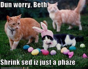 Dun worry, Beth  Shrink sed iz just a phaze