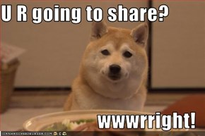 U R going to share?  wwwrright!