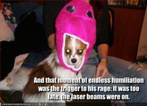 And that moment of endless humiliation was the trigger to his rage: it was too late, the laser beams were on.
