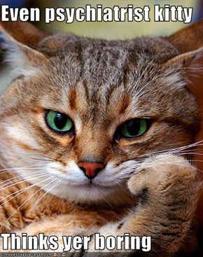 Even psychiatrist kitty  Thinks yer boring