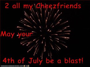 2 all my Cheezfriends May your 4th of July be a blast!