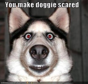 You make doggie scared