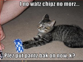I no watz chipz no morz...  Plez put pantz bak on now, k?