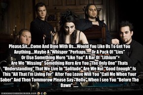Please,Sit....Come And Dine With Us....Would You Like Us To Get You Anything....Maybe A ''Whisper ''Perhaps.......Or A Pack Of ''Lies''  Or Else Something More ''Like You'' A Bar Of ''Lithium'' Are We ''Missing'' Something Here Are You ''The Only One'' Th