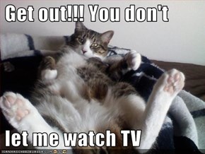 Get out!!! You don't    let me watch TV