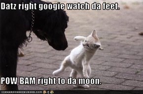 Datz right googie watch da feet.  POW BAM right to da moon.