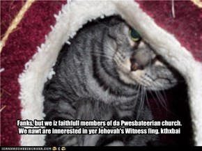 Fanks, but we iz faithfull members of da Pwesbateerian church. We nawt are innerested in yer Jehovah's Witness fing. kthxbai