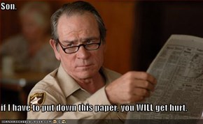 Son,  if I have to put down this paper, you WILL get hurt.