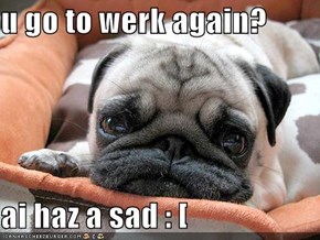 u go to werk again?  ai haz a sad : [