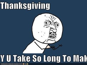 Thanksgiving  Y U Take So Long To Make!!