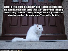 He sat in front of the locked door.  Cold leached into his bones, and humiliation gnawed at his soul. As he endured the indignity of those long cold hours ,  Fluffy's hunger and fear  gave birth to a terrible resolve:   He would make Them suffer for this.