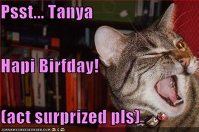 Psst... Tanya Hapi Birfday! (act surprized pls)
