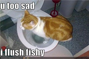 u too sad  i flush fishy