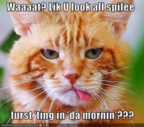 Waaaat? Lik U look all spifee       furst 'ting in 'da mornin'???