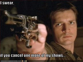 I swear,    if you cancel one more of my shows...