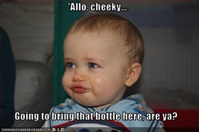 'Allo, cheeky...  Going to bring that bottle here, are ya?