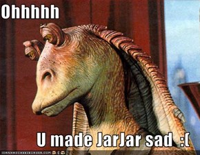 Ohhhhh  U made JarJar sad  :(