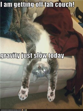 I am getting off tah couch! gravity just slow today