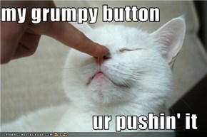 my grumpy button  ur pushin' it