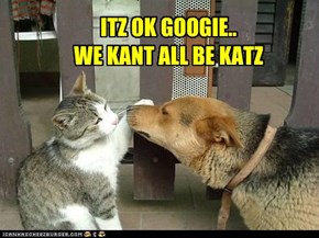 ITZ OK GOOGIE.. WE KANT ALL BE KATZ