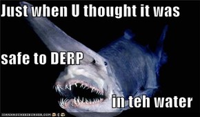Just when U thought it was  safe to DERP in teh water