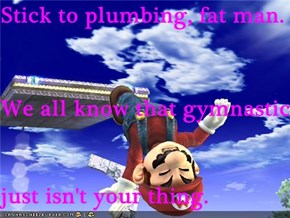 Stick to plumbing, fat man. We all know that gymnastics just isn't your thing.