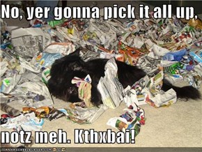 No, yer gonna pick it all up,  notz meh. Kthxbai!