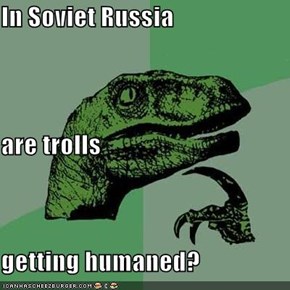In Soviet Russia are trolls getting humaned?
