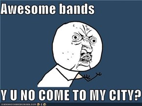 Awesome bands  Y U NO COME TO MY CITY?