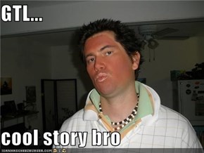 GTL...  cool story bro