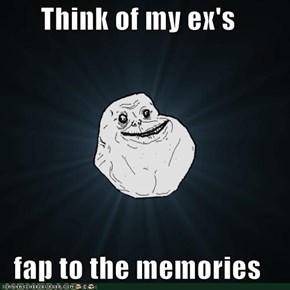 Think of my ex's  fap to the memories