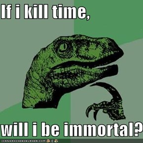 If i kill time,  will i be immortal?
