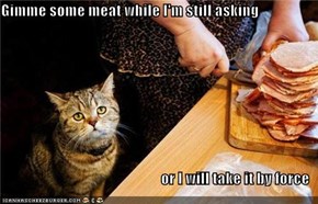 Gimme some meat while I'm still asking  or I will take it by force