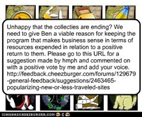 Unhappy that the collecties are ending? We need to give Ben a viable reason for keeping the program that makes business sense in terms of resources expended in relation to a positive return to them. Please go to this URL for a suggestion made by hmph and 