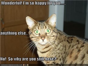 Wonderful! I'm so happy for you...... anything else.. No!  So why are you still here?