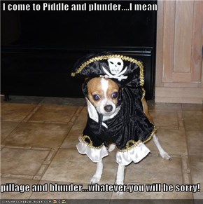 I come to Piddle and plunder....I mean  pillage and blunder...whatever.you will be sorry!