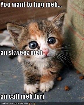 Yoo want to hug meh... an skweez meh an call meh Jorj
