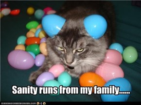 Sanity runs from my family......