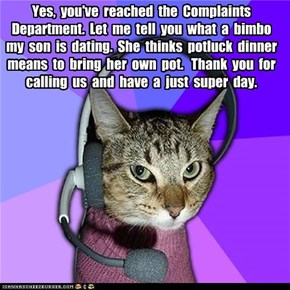 Yes,  you've  reached  the  Complaints  Department.  Let  me  tell  you  what  a  bimbo  my  son  is  dating.  She  thinks  potluck  dinner  means  to  bring  her  own  pot.   Thank  you  for  calling  us  and  have  a  just  super  day.