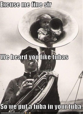 Excuse me fine sir We heard you like tubas So we put a tuba in your tuba.