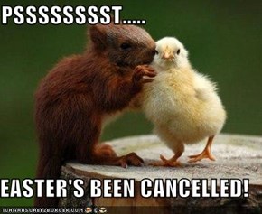 PSSSSSSSST.....  EASTER'S BEEN CANCELLED!