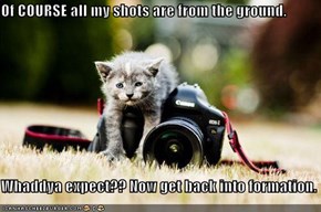 Of COURSE all my shots are from the ground.  Whaddya expect?? Now get back into formation.