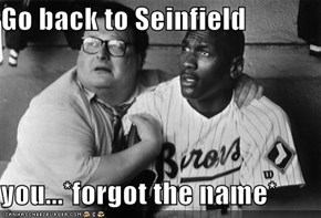 Go back to Seinfield  you...*forgot the name*