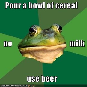 Pour a bowl of cereal    no                                    milk use beer