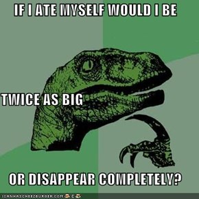 IF I ATE MYSELF WOULD I BE TWICE AS BIG OR DISAPPEAR COMPLETELY?