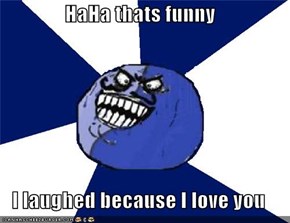HaHa thats funny  I laughed because I love you