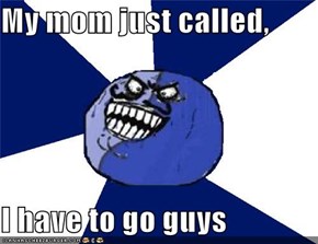 My mom just called,  I have to go guys