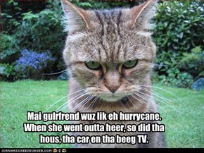 Mai gulrfrend wuz lik eh hurrycane. When she went outta heer, so did tha hous, tha car en tha beeg TV.