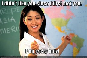 I didn't like you since I first met you.  F on every quiz!